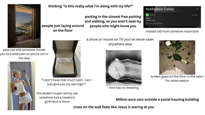 thinking "is this really what I'm doing with my life?" people just laying around on the floor parking in the closest free parking and walking, so you aren't seen by people who might know you Notification Center PHONE Mom Missed call 54 more notifications pass out and someone moves you to a bedroom so you're not in the way 2h ago missed call from someone important a show or movie on TV you've never seen anywhere else "I don't have that much cash.. can I just give you my earrings?" time has no meaning broken glass on the floor in the salon for some reason the dealer's super skinny yet somehow has a newborn girlfriend is there Million euro cars outside a social housing building cross on the wall feels like Jesus is staring at you