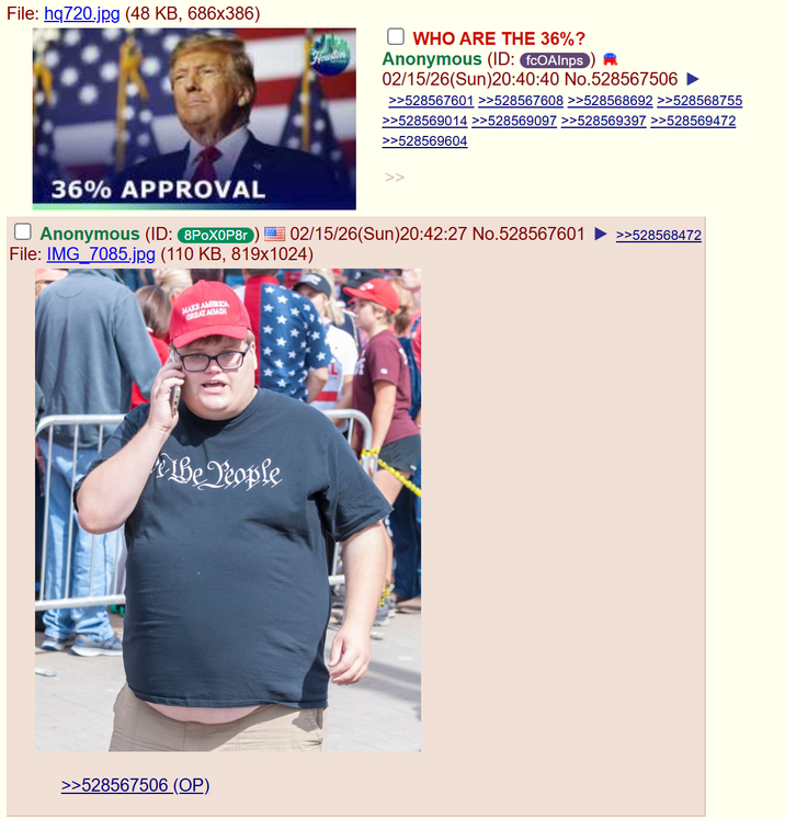 File: hq720.jpg (48 KB, 686x386) Houston WHO ARE THE 36%? Anonymous (ID: fcOAInps A 02/15/26(Sun)20:40:40 No.528567506 >>528567601 >>528567608 >>528568692 >>528568755 >>528569014 >>528569097 >>528569397 >>528569472 >>528569604 36% APPROVAL ☐ Anonymous (ID: 8P0X0P8r 02/15/26(Sun)20:42:27 No.528567601 >>528568472 File: IMG_7085.jpg (110 KB, 819x1024) MAKE AMERICA GREAT AGAI Le People >>528567506 (OP).