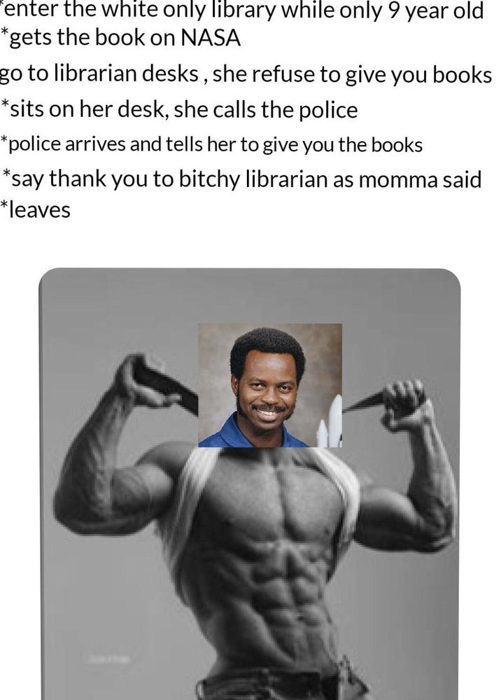 * enter the white only library while only 9 year old gets the book on NASA go to librarian desks, she refuse to give you books *sits on her desk, she calls the police *police arrives and tells her to give you the books *say thank you to bitchy librarian as momma said *leaves