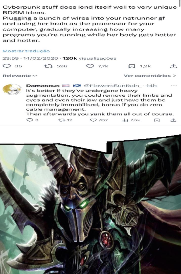 Cyberpunk stuff does lend itself well to very unique BDSM ideas. Plugging a bunch of wires into your netrunner gf and using her brain as the processor for your computer, gradually increasing how many programs you're running while her body gets hotter and hotter. Mostrar tradução 23:59 11/02/2026 120k visualizações 36 Relevante t7596 Damascus 7.7k 1,2k ↑ Ver comentários > FlowersSunRain 14h It's better if they've undergone heavy augmentation, you could remove their limbs and eyes and even their jaw and just have them be completely immobilised, bonus if you do zero cable management. Then afterwards you yank them all out of course. Q 3 17 12 157 il. 7,5k Q