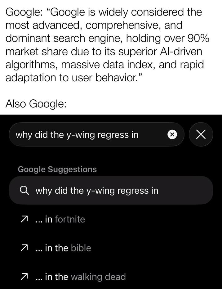 Google: "Google is widely considered the most advanced, comprehensive, and dominant search engine, holding over 90% market share due to its superior Al-driven algorithms, massive data index, and rapid adaptation to user behavior." Also Google: why did the y-wing regress in Х Google Suggestions Q why did the y-wing regress in 7... in fortnite 7 in the bible 7... in the walking dead