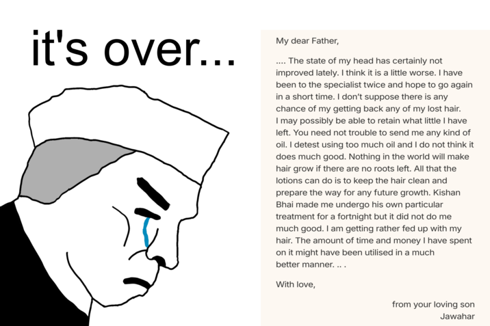 it's over... My dear Father, The state of my head has certainly not improved lately. I think it is a little worse. I have been to the specialist twice and hope to go again in a short time. I don't suppose there is any chance of my getting back any of my lost hair. I may possibly be able to retain what little I have left. You need not trouble to send me any kind of oil. I detest using too much oil and I do not think it does much good. Nothing in the world will make hair grow if there are no roots left. All that the lotions can do is to keep the hair clean and prepare the way for any future growth. Kishan Bhai made me undergo his own particular treatment for a fortnight but it did not do me much good. I am getting rather fed up with my hair. The amount of time and money I have spent on it might have been utilised in a much better manner. ... With love, from your loving son Jawahar