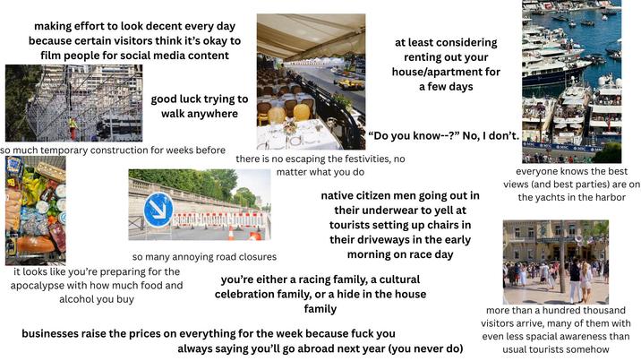 making effort to look decent every day because certain visitors think it's okay to film people for social media content at least considering renting out your house/apartment for a few days good luck trying to walk anywhere so much temporary construction for weeks before S "Do you know--?" No, I don't. there is no escaping the festivities, no matter what you do so many annoying road closures it looks like you're preparing for the apocalypse with how much food and alcohol you buy native citizen men going out in their underwear to yell at tourists setting up chairs in their driveways in the early morning on race day you're either a racing family, a cultural celebration family, or a hide in the house family businesses raise the prices on everything for the week because f--- you always saying you'll go abroad next year (you never do) MSC MSC MSC MSC MSC everyone knows the best views (and best parties) are on the yachts in the harbor more than a hundred thousand visitors arrive, many of them with even less spacial awareness than usual tourists somehow