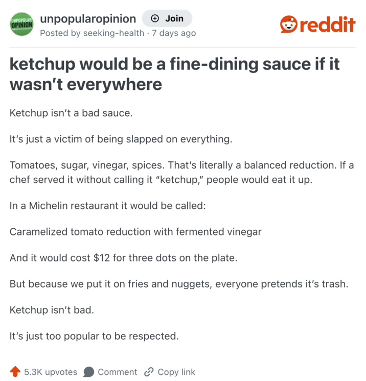 UNPOPULAR OPINION unpopularopinion + Join reddit Posted by seeking-health - 7 days ago ketchup would be a fine-dining sauce if it wasn't everywhere Ketchup isn't a bad sauce. It's just a victim of being slapped on everything. Tomatoes, sugar, vinegar, spices. That's literally a balanced reduction. If a chef served it without calling it "ketchup," people would eat it up. In a Michelin restaurant it would be called: Caramelized tomato reduction with fermented vinegar And it would cost $12 for three dots on the plate. But because we put it on fries and nuggets, everyone pretends it's trash. Ketchup isn't bad. It's just too popular to be respected. 5.3K upvotes Comment Copy link