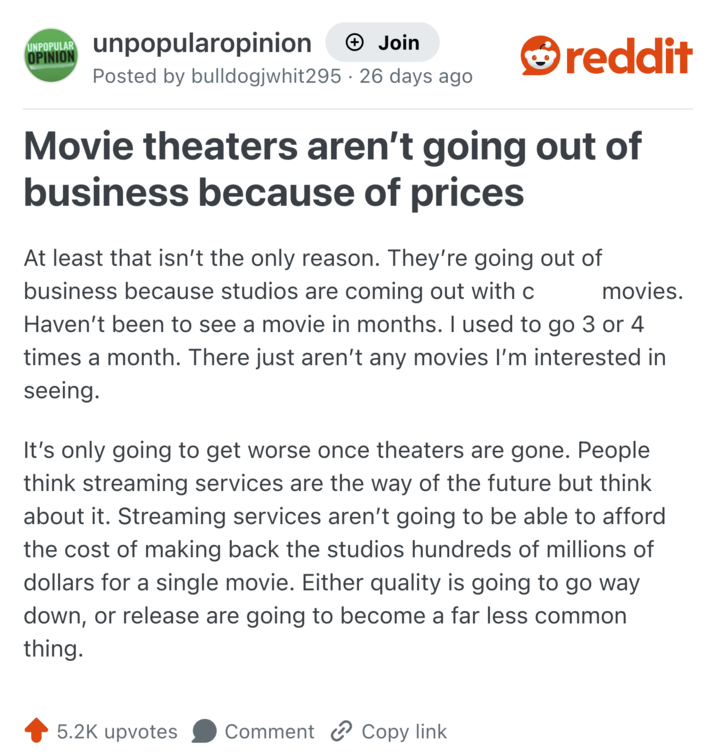 UNPOPULAR unpopularopinion OPINION + Join Posted by bulldogjwhit295 · 26 days ago • reddit Movie theaters aren't going out of business because of prices At least that isn't the only reason. They're going out of business because studios are coming out with c movies. Haven't been to see a movie in months. I used to go 3 or 4 times a month. There just aren't any movies I'm interested in seeing. It's only going to get worse once theaters are gone. People think streaming services are the way of the future but think about it. Streaming services aren't going to be able to afford the cost of making back the studios hundreds of millions of dollars for a single movie. Either quality is going to go way down, or release are going to become a far less common thing. 5.2K upvotes Comment Copy link
