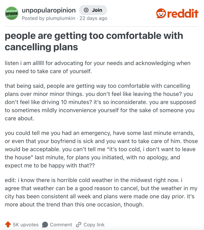 UNPOPULAR unpopularopinion + Join OPINION Posted by plumplumkin 22 days ago reddit people are getting too comfortable with cancelling plans listen i am al||III for advocating for your needs and acknowledging when you need to take care of yourself. that being said, people are getting way too comfortable with cancelling plans over minor minor things. you don't feel like leaving the house? you don't feel like driving 10 minutes? it's so inconsiderate. you are supposed to sometimes mildly inconvenience yourself for the sake of someone you care about. you could tell me you had an emergency, have some last minute errands, or even that your boyfriend is sick and you want to take care of him. those would be acceptable. you can't tell me "it's too cold, i don't want to leave the house" last minute, for plans you initiated, with no apology, and expect me to be happy with that?? edit: i know there is horrible cold weather in the midwest right now. i agree that weather can be a good reason to cancel, but the weather in my city has been consistent all week and plans were made one day prior. it's more about the trend than this one occasion, though. 5K upvotes Comment Copy link
