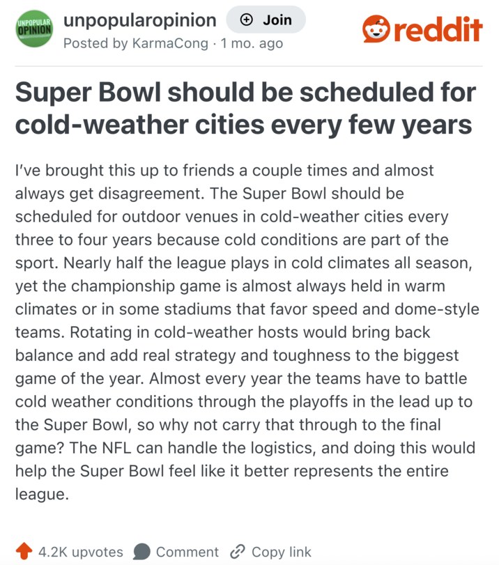 UNPOPULAR OPINION unpopularopinion + Join Posted by KarmaCong 1 mo. ago reddit Super Bowl should be scheduled for cold-weather cities every few years I've brought this up to friends a couple times and almost always get disagreement. The Super Bowl should be scheduled for outdoor venues in cold-weather cities every three to four years because cold conditions are part of the sport. Nearly half the league plays in cold climates all season, yet the championship game is almost always held in warm climates or in some stadiums that favor speed and dome-style teams. Rotating in cold-weather hosts would bring back balance and add real strategy and toughness to the biggest game of the year. Almost every year the teams have to battle cold weather conditions through the playoffs in the lead up to the Super Bowl, so why not carry that through to the final game? The NFL can handle the logistics, and doing this would help the Super Bowl feel like it better represents the entire league. 4.2K upvotes Comment Copy link