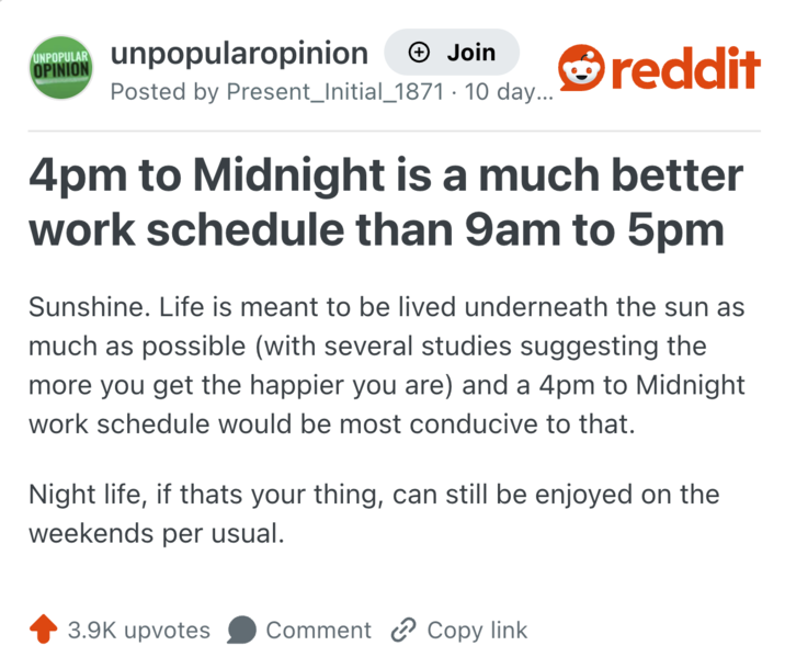 UNPOPULAR OPINION unpopularopinion + Join reddit Posted by Present_Initial_1871. 10 day... 4pm to Midnight is a much better work schedule than 9am to 5pm Sunshine. Life is meant to be lived underneath the sun as much as possible (with several studies suggesting the more you get the happier you are) and a 4pm to Midnight work schedule would be most conducive to that. Night life, if thats your thing, can still be enjoyed on the weekends per usual. 3.9K upvotes Comment Copy link