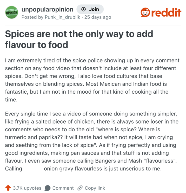 UNPOPULAR unpopularopinion OPINION → Join Posted by Punk_in_drublik - 25 days ago Spices are not the only way to add flavour to food reddit I am extremely tired of the spice police showing up in every comment section on any food video that doesn't include at least four different spices. Don't get me wrong, I also love food cultures that base themselves on blending spices. Most Mexican and Indian food is fantastic, but I am not in the mood for that kind of cooking all the time. Every single time I see a video of someone doing something simpler, like frying a salted piece of chicken, there is always some loser in the comments who needs to do the old "where is spice? Where is turmeric and paprika?? It will taste bad when not spice, I am crying and seething from the lack of spice". As if frying perfectly and using good ingredients, making pan sauces and that stuff is not adding flavour. I even saw someone calling Bangers and Mash "flavourless". Calling onion gravy flavourless is just unserious to me. 3.7K upvotes Comment Copy link
