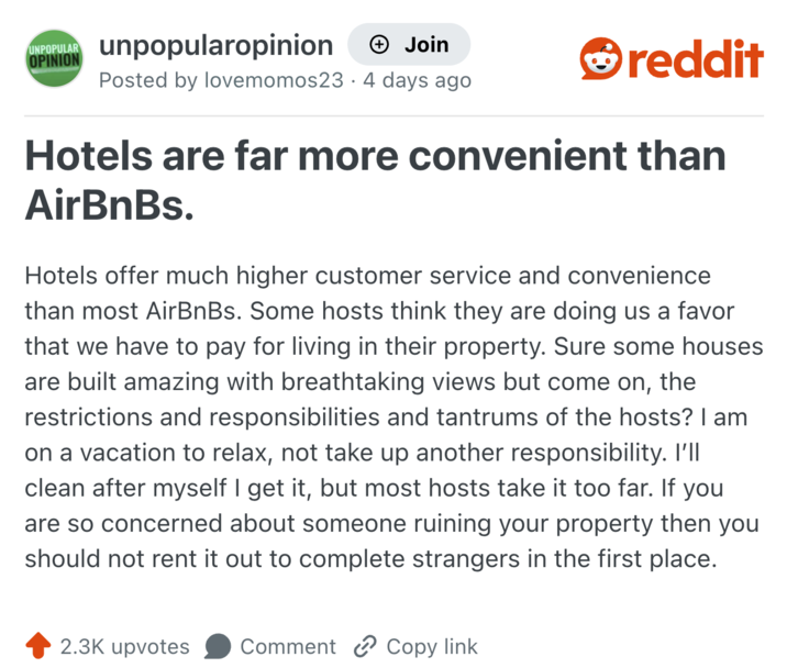 UNPOPULAR OPINION unpopularopinion + Join Posted by lovemomos23 · 4 days ago reddit Hotels are far more convenient than AirBnBs. Hotels offer much higher customer service and convenience than most AirBnBs. Some hosts think they are doing us a favor that we have to pay for living in their property. Sure some houses are built amazing with breathtaking views but come on, the restrictions and responsibilities and tantrums of the hosts? I am on a vacation to relax, not take up another responsibility. I'll clean after myself I get it, but most hosts take it too far. If you are so concerned about someone ruining your property then you should not rent it out to complete strangers in the first place. 2.3K upvotes Comment Copy link