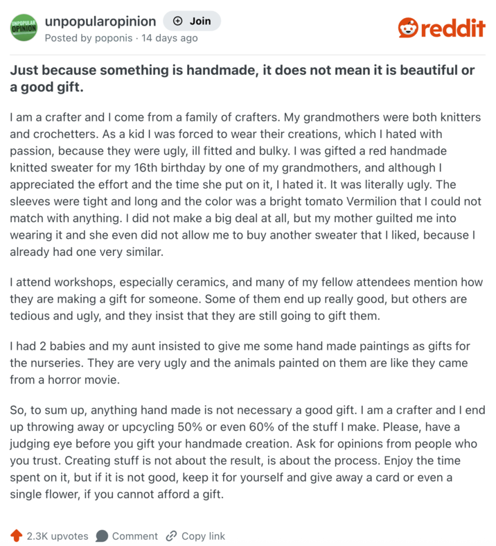 UNPOPULAR unpopularopinion + Join OPINION Posted by poponis 14 days ago reddit Just because something is handmade, it does not mean it is beautiful or a good gift. I am a crafter and I come from a family of crafters. My grandmothers were both knitters and crochetters. As a kid I was forced to wear their creations, which I hated with passion, because they were ugly, ill fitted and bulky. I was gifted a red handmade knitted sweater for my 16th birthday by one of my grandmothers, and although I appreciated the effort and the time she put on it, I hated it. It was literally ugly. The sleeves were tight and long and the color was a bright tomato Vermilion that I could not match with anything. I did not make a big deal at all, but my mother guilted me into wearing it and she even did not allow me to buy another sweater that I liked, because I already had one very similar. I attend workshops, especially ceramics, and many of my fellow attendees mention how they are making a gift for someone. Some of them end up really good, but others are tedious and ugly, and they insist that they are still going to gift them. I had 2 babies and my aunt insisted to give me some hand made paintings as gifts for the nurseries. They are very ugly and the animals painted on them are like they came from a horror movie. So, to sum up, anything hand made is not necessary a good gift. I am a crafter and I end up throwing away or upcycling 50% or even 60% of the stuff I make. Please, have a judging eye before you gift your handmade creation. Ask for opinions from people who you trust. Creating stuff is not about the result, is about the process. Enjoy the time spent on it, but if it is not good, keep it for yourself and give away a card or even a single flower, if you cannot afford a gift. 2.3K upvotes Comment Copy link