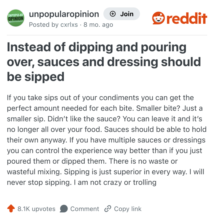 UNPOPULAR OPINION unpopularopinion Posted by cxrlxs · 8 mo. ago • + Join reddit Instead of dipping and pouring over, sauces and dressing should be sipped If you take sips out of your condiments you can get the perfect amount needed for each bite. Smaller bite? Just a smaller sip. Didn't like the sauce? You can leave it and it's no longer all over your food. Sauces should be able to hold their own anyway. If you have multiple sauces or dressings you can control the experience way better than if you just poured them or dipped them. There is no waste or wasteful mixing. Sipping is just superior in every way. I will never stop sipping. I am not crazy or trolling 8.1K upvotes Comment Copy link.