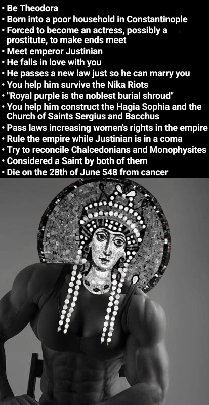 ⚫ Be Theodora ⚫ Born into a poor household in Constantinople • Forced to become an actress, possibly a prostitute, to make ends meet ⚫ Meet emperor Justinian • He falls in love with you •He passes a new law just so he can marry you • You help him survive the Nika Riots • "Royal purple is the noblest burial shroud" • You help him construct the Hagia Sophia and the Church of Saints Sergius and Bacchus • Pass laws increasing women's rights in the empire • Rule the empire while Justinian is in a coma • Try to reconcile Chalcedonians and Monophysites • Considered a Saint by both of them • Die on the 28th of June 548 from cancer