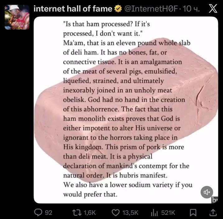 internet hall of fame @InternetHOF-10ч. X "Is that ham processed? If it's processed, I don't want it." Ma'am, that is an eleven pound whole slab of deli ham. It has no bones, fat, or connective tissue. It is an amalgamation of the meat of several pigs, emulsified, liquefied, strained, and ultimately inexorably joined in an unholy meat obelisk. God had no hand in the creation of this abhorrence. The fact that this ham monolith exists proves that God is either impotent to alter His universe or ignorant to the horrors taking place in His kingdom. This prism of pork is more than deli meat. It is a physical declaration of mankind's contempt for the natural order. It is hubris manifest. We also have a lower sodium variety if you would prefer that. 92 1,6K b 13,5K ili 521K ☐ 企