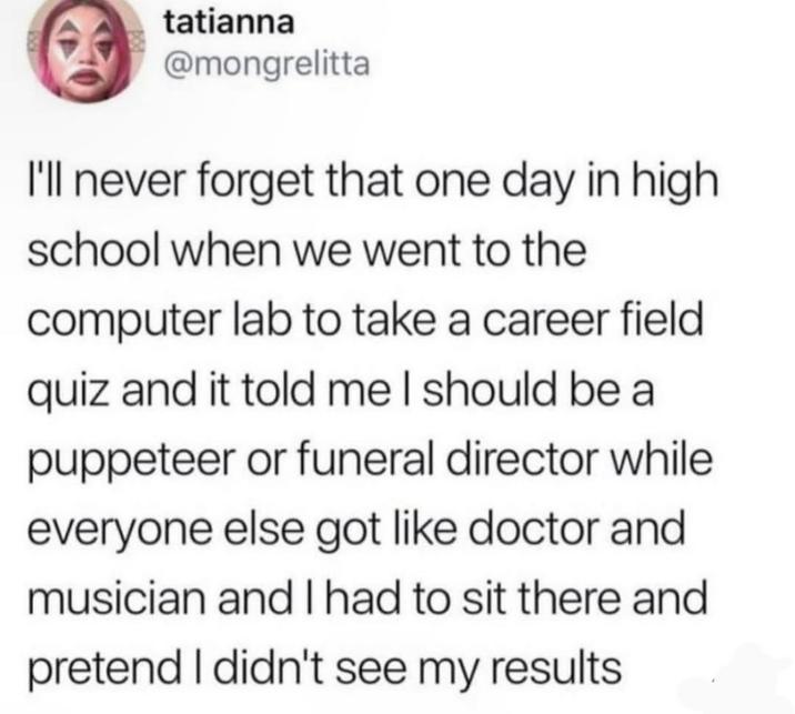 tatianna @mongrelitta I'll never forget that one day in high school when we went to the computer lab to take a career field quiz and it told me I should be a puppeteer or funeral director while everyone else got like doctor and musician and I had to sit there and pretend I didn't see my results.