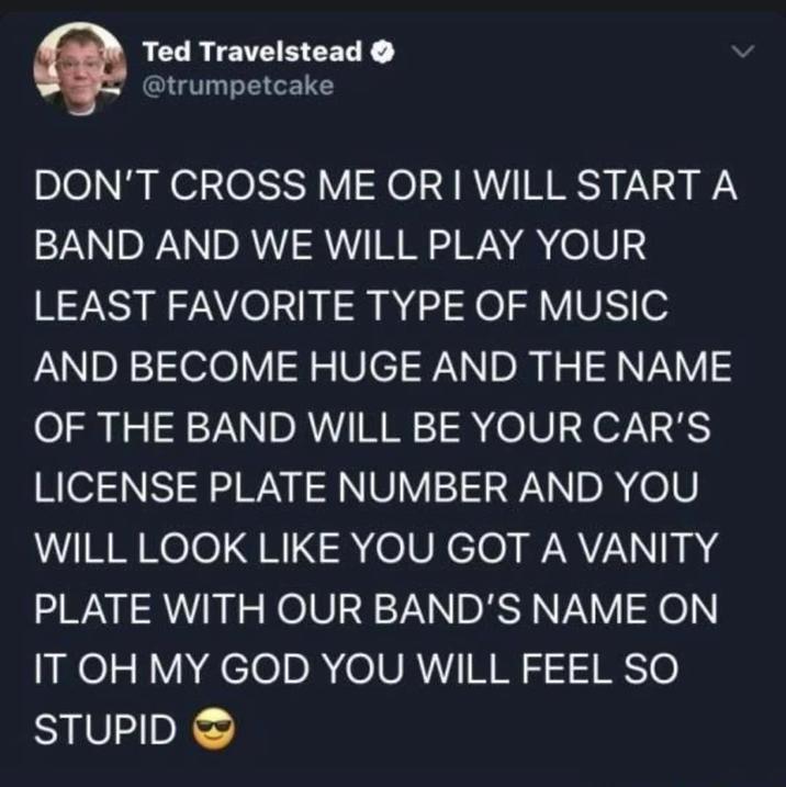 Ted Travelstead @trumpetcake DON'T CROSS ME OR I WILL START A BAND AND WE WILL PLAY YOUR LEAST FAVORITE TYPE OF MUSIC AND BECOME HUGE AND THE NAME OF THE BAND WILL BE YOUR CAR'S LICENSE PLATE NUMBER AND YOU WILL LOOK LIKE YOU GOT A VANITY PLATE WITH OUR BAND'S NAME ON IT OH MY GOD YOU WILL FEEL SO STUPID