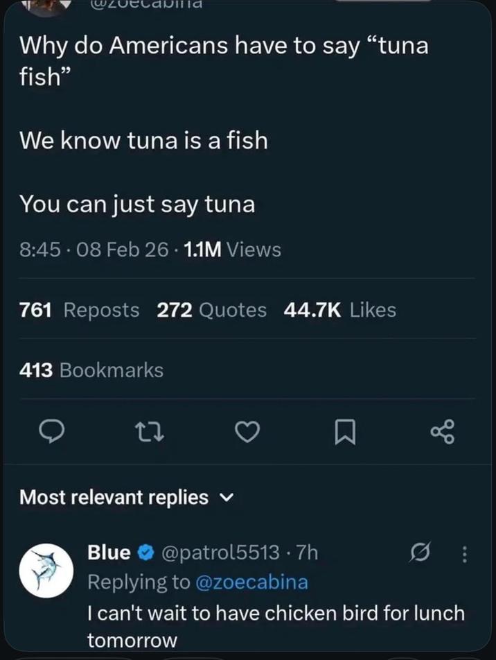 Why do Americans have to say "tuna fish" We know tuna is a fish You can just say tuna 8:45-08 Feb 26 1.1M Views 761 Reposts 272 Quotes 44.7K Likes 413 Bookmarks 27 Most relevant replies Blue @patrol5513.7h Replying to @zoecabina 88 I can't wait to have chicken bird for lunch tomorrow