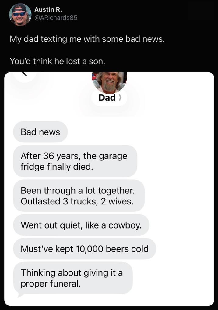 Austin R. @ARichards85 My dad texting me with some bad news. You'd think he lost a son. Dad > Bad news After 36 years, the garage fridge finally died. Been through a lot together. Outlasted 3 trucks, 2 wives. Went out quiet, like a cowboy. Must've kept 10,000 beers cold Thinking about giving it a proper funeral.