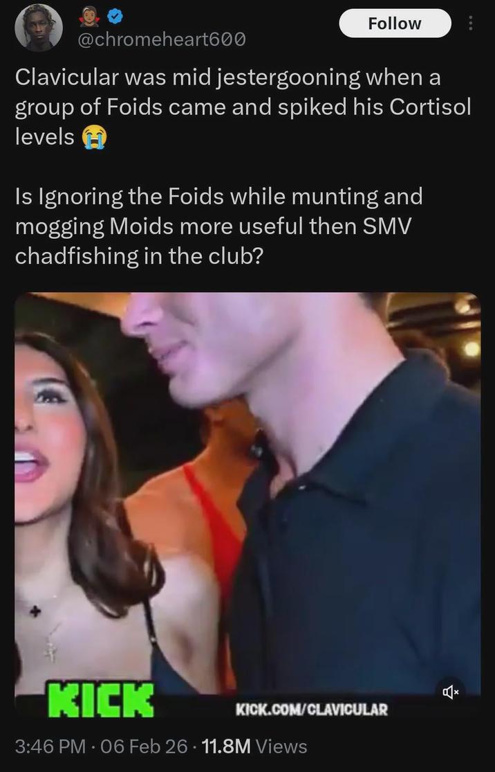 @chromeheart600 Follow Clavicular was mid jestergooning when a group of Foids came and spiked his Cortisol levels Is Ignoring the Foids while munting and mogging Moids more useful then SMV chadfishing in the club? KICK KICK.COM/CLAVICULAR 3:46 PM - 06 Feb 26.11.8M Views Ž
