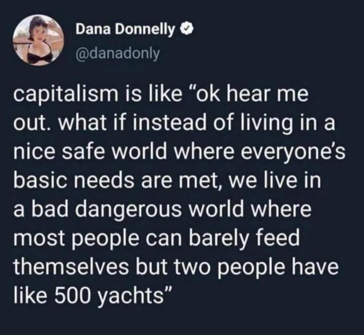 Dana Donnelly @danadonly capitalism is like "ok hear me out. what if instead of living in a nice safe world where everyone's basic needs are met, we live in a bad dangerous world where most people can barely feed themselves but two people have like 500 yachts"