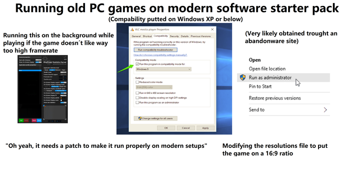 Running old PC games on modern software starter pack (Compability putted on Windows XP or below) Running this on the background while playing if the game doesn´t like way too high framerate General properties Start with Windows Show On-Screen Display Application profile properties Global OFF ON 7.2.2 Riva Tuner Statistics Server powered by Guru3D.com Application detection level None Low Medium Stealth mode High OFF Custom Direct3D support OFF Tekiperature BRUZ Framerate limit 888880 ++ Carga de la GPUTS VLC media player Properties General Shortcut Compatibility Security Details Previous Versions If this program isn't working correctly on this version of Windows, try running the compatibility troubleshooter. Run compatibility troubleshooter How do I choose compatibility settings manually? Compatibility mode Run this program in compatibility mode for: Windows 8 Scanline sync 888880 ++ On-Screen Display support ON On-Screen Display rendering mode Vector 2D Vector 3D Raster 3D On-Screen Display coordinate space Viewport Framebuffer Carge de la GPL12% On-Screen Display shadow ON On-Screen Display fill On-Screen Display palette On-Screen Display zoom Show own statistics OFF ON Settings Reduced color mode 8-bit (256) color Run in 640 x 480 screen resolution Disable display scaling on high DPI settings Run this program as an administrator Х (Very likely obtained trought an abandonware site) Open Open file location Run as administrator Pin to Start Restore previous versions Send to Add Delete Reset Setup Change settings for all users OK Cancel Apply "Oh yeah, it needs a patch to make it run properly on modern setups" Modifying the resolutions file to put the game on a 16:9 ratio