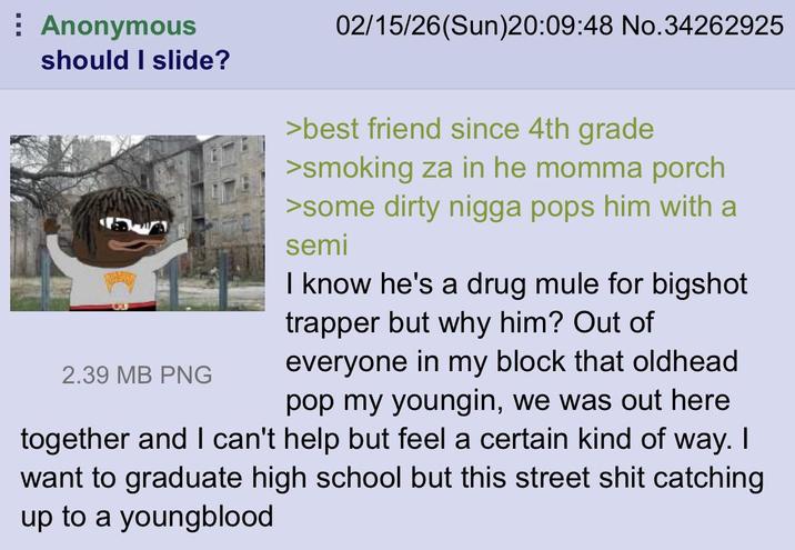 Anonymous should I slide? 2.39 MB PNG 02/15/26(Sun)20:09:48 No.34262925 >best friend since 4th grade >smoking za in he momma porch >some dirty n---- pops him with a semi I know he's a drug mule for bigshot trapper but why him? Out of everyone in my block that oldhead pop my youngin, we was out here together and I can't help but feel a certain kind of way. I want to graduate high school but this street s--- catching up to a youngblood