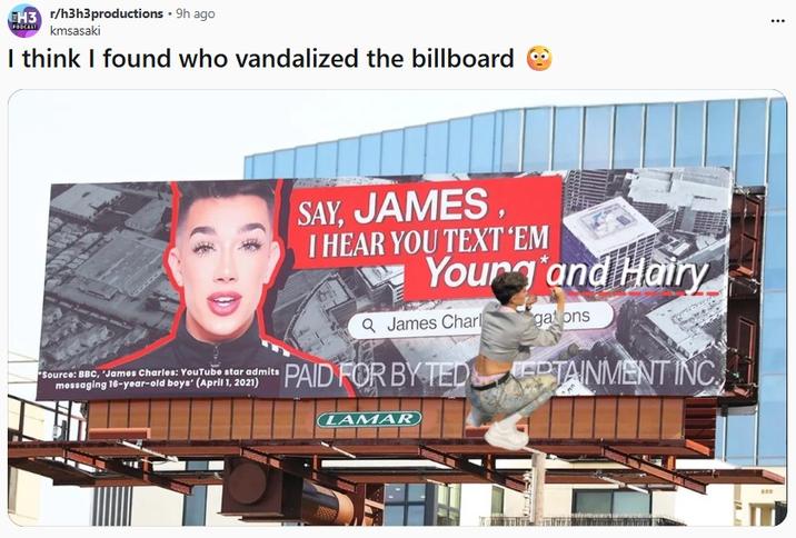 EH3 r/h3h3productions - 9h ago kmsasaki I think I found who vandalized the billboard Source: BBC, James Charles: YouTube star admits messaging 16-year-old boys' (April 1, 2021) SAY, JAMES I HEAR YOU TEXT 'EM Yourg and Hairy Q James Charl gations PAID FOR BY TEDPTAINMENT INC LAMAR