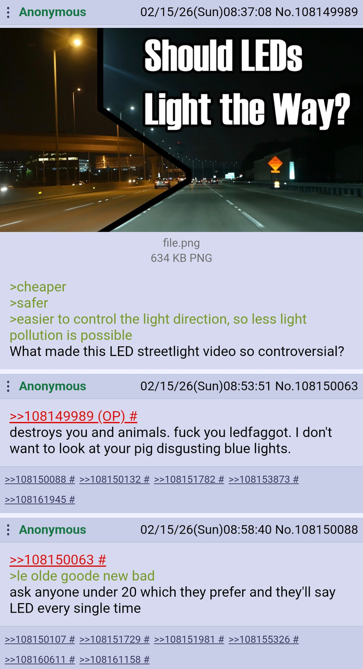 Anonymous 02/15/26(Sun)08:37:08 No.108149989 Should LEDS Light the Way? >cheaper >safer file.png 634 KB PNG >easier to control the light direction, so less light pollution is possible What made this LED streetlight video so controversial? : Anonymous >>108149989 (OP) # 02/15/26(Sun)08:53:51 No.108150063 destroys you and animals. f--- you ledfaggot. I don't want to look at your pig disgusting blue lights. >>108150088 # >>108150132 # >>108151782 # >>108153873 # >>108161945 # Anonymous >>108150063 # 02/15/26(Sun)08:58:40 No.108150088 >le olde goode new bad ask anyone under 20 which they prefer and they'll say LED every single time >>108150107 # >>108151729 # >>108151981 # >>108155326 # >>108160611 # >>108161158 #