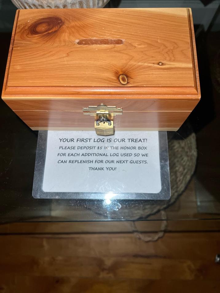 YOUR FIRST LOG IS OUR TREAT! PLEASE DEPOSIT $5 IN THE HONOR BOX FOR EACH ADDITIONAL LOG USED SO WE CAN REPLENISH FOR OUR NEXT GUESTS. THANK YOU!