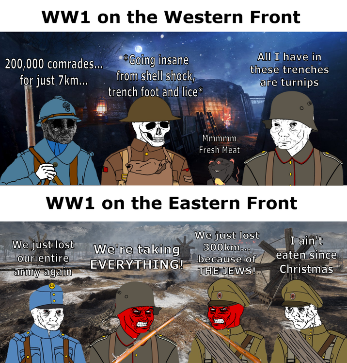 WW1 on the Western Front *Going insane 200,000 comrades... for just 7km... from shell shock, trench foot and lice⭑ All I have in these trenches are turnips Mmmmm Fresh Meat WW1 on the Eastern Front We just lost our entire army again We're taking EVERYTHING! We just lost 300km... because of THE JEWS! I ain't eaten since Christmas