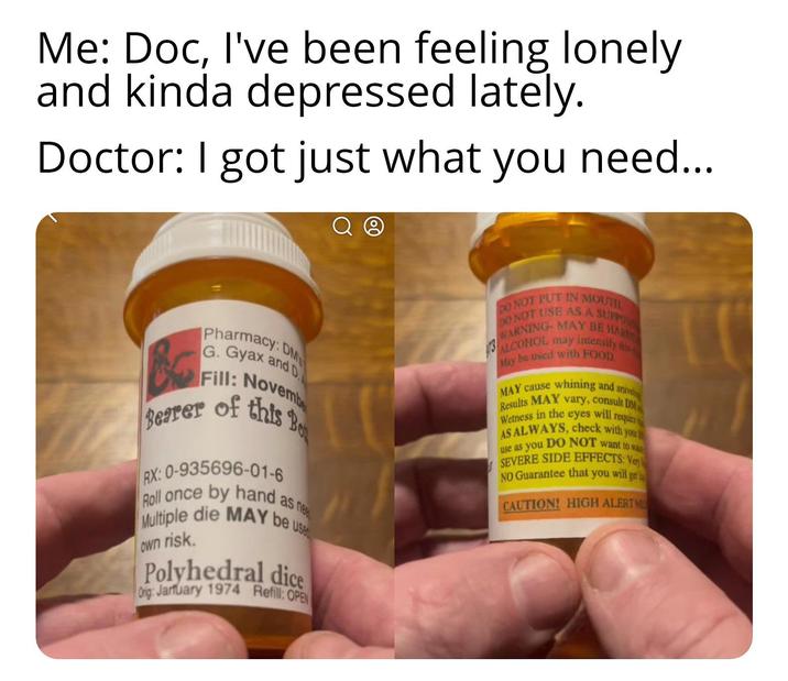 Me: Doc, I've been feeling lonely and kinda depressed lately. Doctor: I got just what you need... Pharmacy: DM G. Gyax and D Fill: Novembe of this Bo Bearer RX: 0-935696-01-6 Roll once by hand as ne Multiple die MAY be use own risk. Polyhedral dice Orig: Jarfuary 1974 Refill: OPEN DO NOT PUT IN MOUTH WARNING MAY BE HAR DO NOT USE AS A SUPPOS 13 ALCOHOL may intensify tha May be used with FOOD MAY cause whining and snive Results MAY vary, consult DM Wetness in the eyes will requir AS ALWAYS, check with you use as you DO NOT want to wa SEVERE SIDE EFFECTS: Ven NO Guarantee that you will get CAUTION! HIGH ALERTM