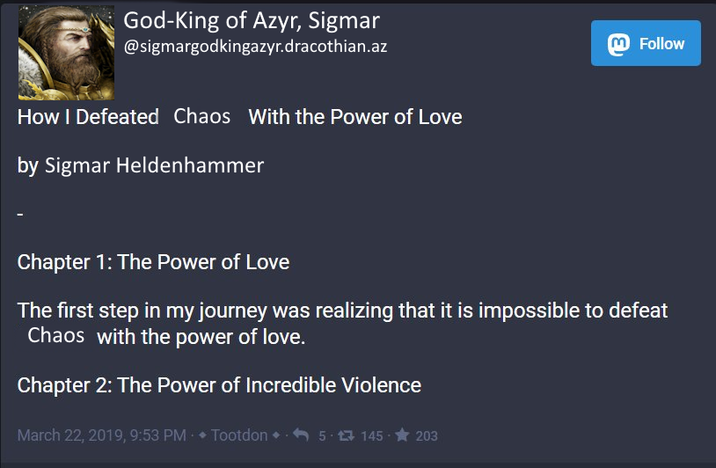 God-King of Azyr, Sigmar @sigmargodkingazyr.dracothian.az How I Defeated Chaos With the Power of Love by Sigmar Heldenhammer m Follow Chapter 1: The Power of Love The first step in my journey was realizing that it is impossible to defeat Chaos with the power of love. Chapter 2: The Power of Incredible Violence March 22, 2019, 9:53 PM ♦ Tootdon 5 1 145 203