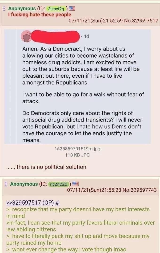 Anonymous (ID: 31kpyf2g) I f------ hate these people 07/11/21(Sun)21:52:59 No.329597517 1d Amen. As a Democract, I worry about us allowing our cities to become wastelands of homeless drug addicts. I am excited to move out to the suburbs because at least life will be pleasant out there, even if I have to live amongst the Republicans. I want to be able to go for a walk without fear of attack. Do Democrats only care about the rights of antisocial drug addicted transients? I will never vote Republican, but I hate how us Dems don't have the courage to let the ends justify the means. 1625859701519m.jpg 110 KB JPG there is no political solution Anonymous (ID: ricZnDZD >>329597517 (OP) # 07/11/21(Sun)21:55:23 No.329597743 >I recognize that my party doesn't have my best interests in mind >in fact, I can see that my party favors literal criminals over law abiding citizens >I have to literally pack my s--- up and move because my party ruined my home >I wont ever change the way I vote though Imao