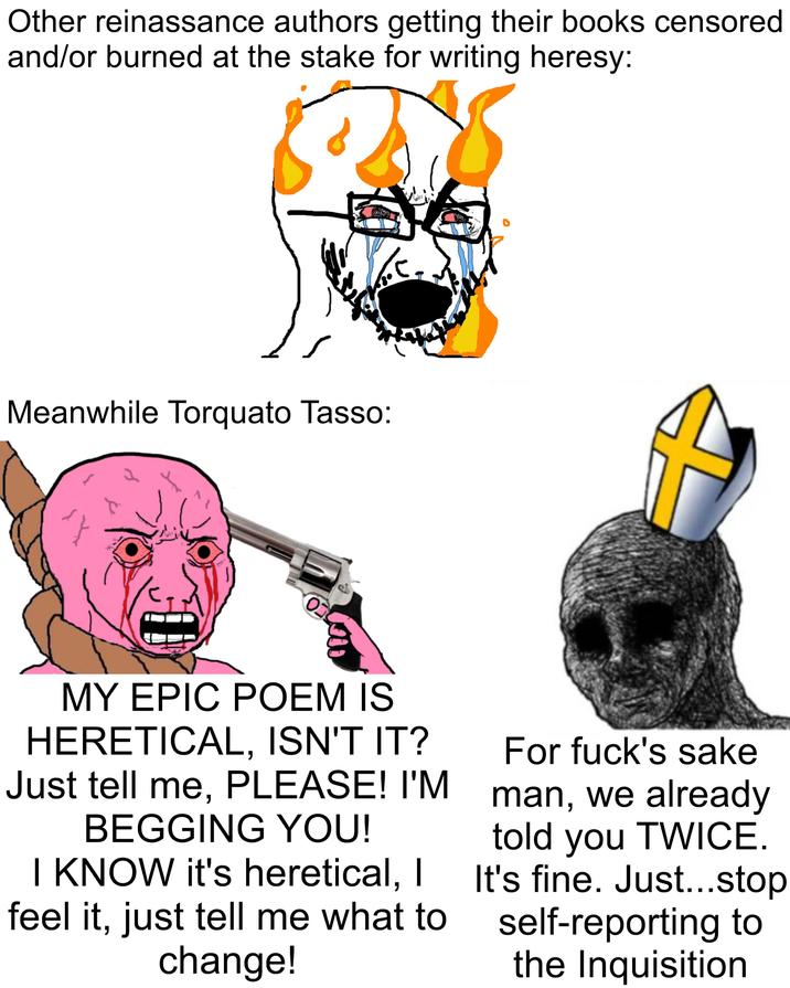 Other reinassance authors getting their books censored and/or burned at the stake for writing heresy: Meanwhile Torquato Tasso: 8 A Ο MY EPIC POEM IS HERETICAL, ISN'T IT? Just tell me, PLEASE! I'M BEGGING YOU! I KNOW it's heretical, I feel it, just tell me what to change! For f---'s sake man, we already told you TWICE. It's fine. Just...stop self-reporting to the Inquisition