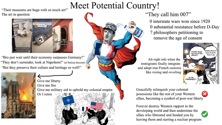 "Their museums are huge with so much art!" The art in question: About to hit the biggest lick of all licks Meet Potential Country! "They call him 007” O interstate wars won since 1920 0 substantial resistance before D-Day 7 philosophers petitioning to remove the age of consent Someone tried to get this devious lick Behind the scenes of devious lick "Bro just wait until their economy surpasses Germany!" "They don't surrender, look at Napoleon!" (of Italian descent) "But they preserve their culture and heritage so well!" Alt-right mfs when the immigrants finally integrate and adopt true French customs like rioting and revolting I better keep my ass in this office!!! Ddamn,they're more French than I am or im FINISHED!! Give me liberty Give me fire Give me military aid to uphold my colonial empire Or I retire Give me robux pls Gracefully relinquish your colonial posessions like the rest of your Western allies, becoming a symbol of post-war liberty Forever destroy Western rapport in the developing world and then undermine the allies who liberated and funded you by leaving them and starting a nuclear program