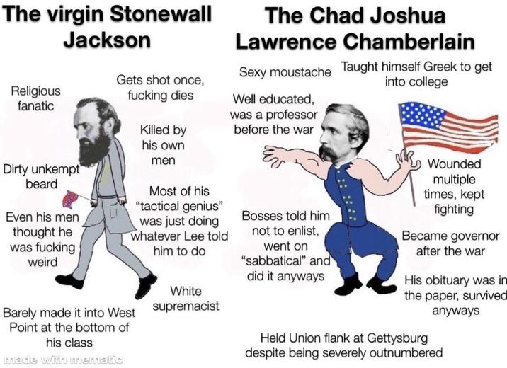 The virgin Stonewall Jackson The Chad Joshua Lawrence Chamberlain Sexy moustache Taught himself Greek to get into college Religious fanatic Gets shot once, f------ dies Well educated, was a professor Killed by before the war Dirty unkempt beard Even his men thought he was f------ weird his own men Most of his "tactical genius" was just doing whatever Lee told him to do White Barely made it into West supremacist Point at the bottom of his class made with mematic Bosses told him not to enlist, went on "sabbatical" and did it anyways Wounded multiple times, kept fighting Became governor after the war His obituary was in the paper, survived anyways Held Union flank at Gettysburg despite being severely outnumbered