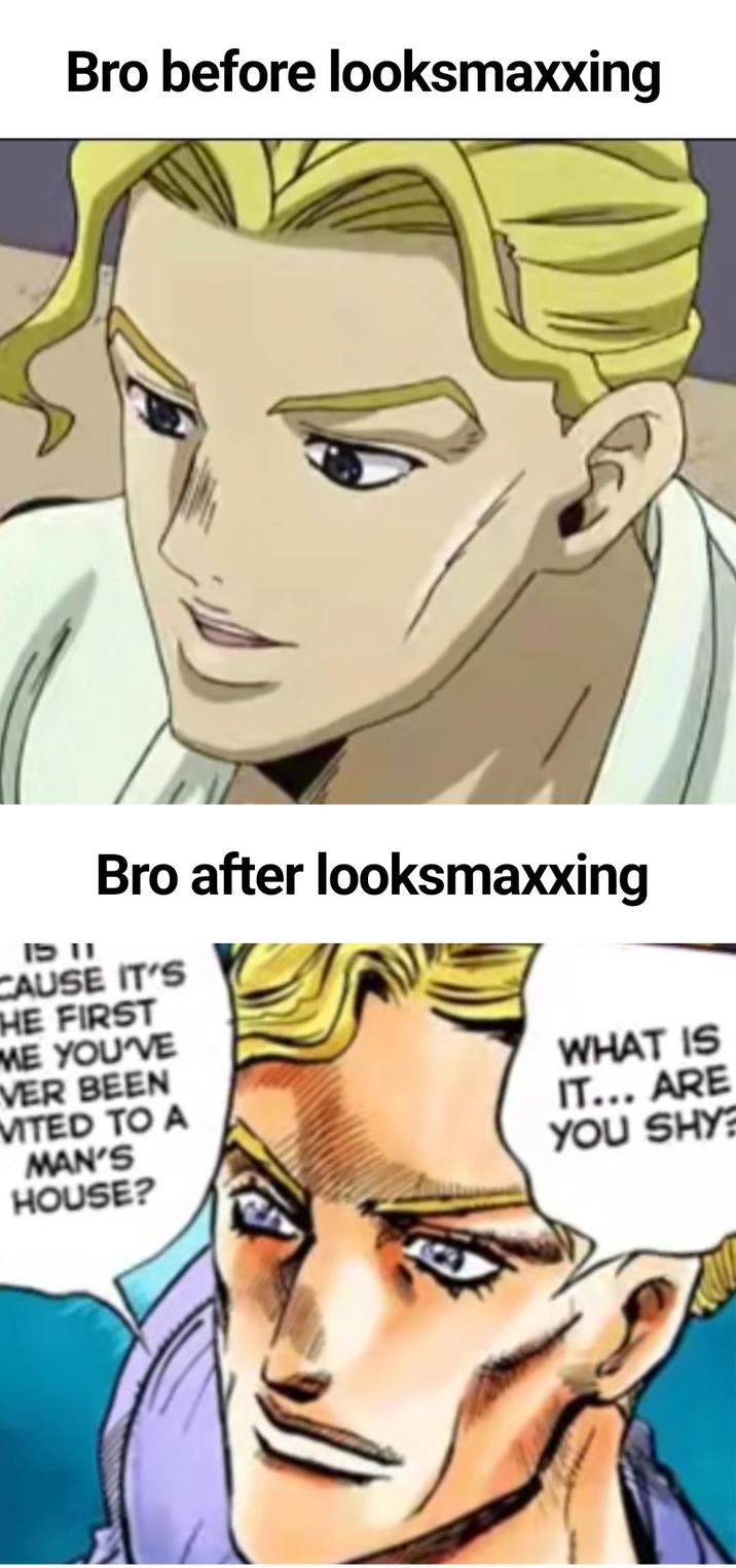 Bro before looksmaxxing Bro after looksmaxxing 1511 CAUSE IT'S THE FIRST ME YOU'VE VER BEEN MITED TO A MAN'S HOUSE? WHAT IS IT... ARE YOU SHY