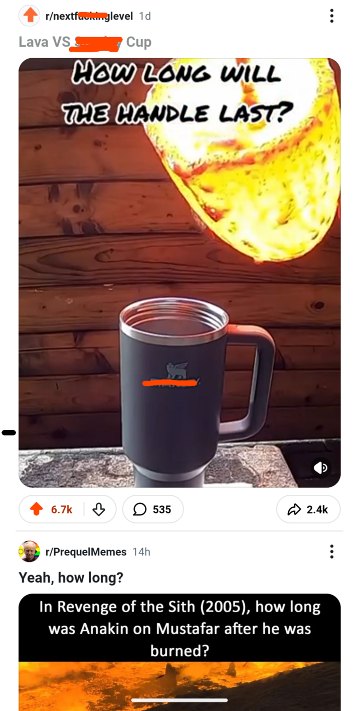 r/nextfucking level 1d Lava VS Cup HOW LONG WILL THE HANDLE LAST? 6.7k ♡ ☐ 535 2.4k r/PrequelMemes 14h Yeah, how long? In Revenge of the Sith (2005), how long was Anakin on Mustafar after he was burned?