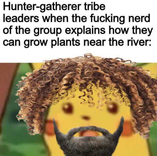 Hunter-gatherer tribe leaders when the f------ nerd of the group explains how they can grow plants near the river:
