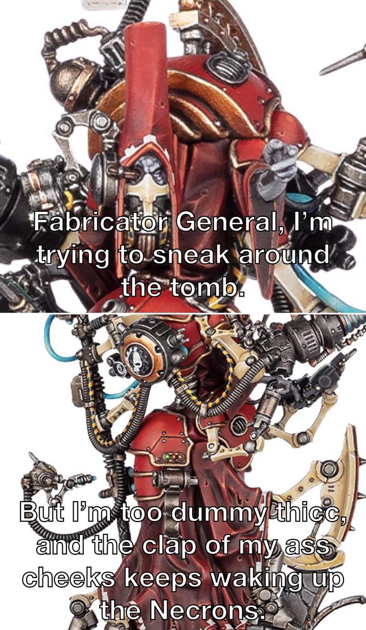 Fabricator General, I'm trying to sneak around the tomb. But I'm too dummy thicc, and the clap of my ass cheeks keeps waking up the Necrons.