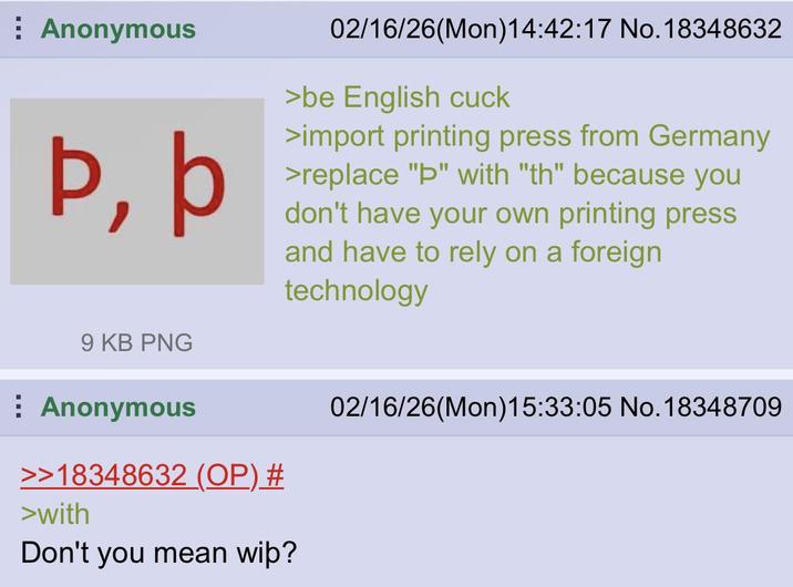 Anonymous Þ, þ 02/16/26(Mon) 14:42:17 No. 18348632 >be English cuck >import printing press from Germany >replace "Þ" with "th" because you don't have your own printing press and have to rely on a foreign technology 9 KB PNG Anonymous >>18348632 (OP) # >with Don't you mean wip? 02/16/26(Mon) 15:33:05 No. 18348709