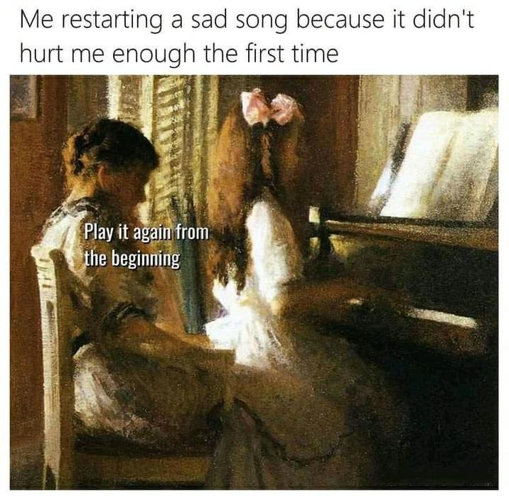 Me restarting a sad song because it didn't hurt me enough the first time Play it again from the beginning