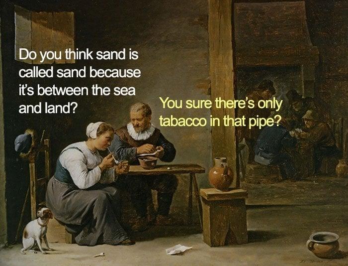 Do you think sand is called sand because it's between the sea and land? You sure there's only tabacco in that pipe?