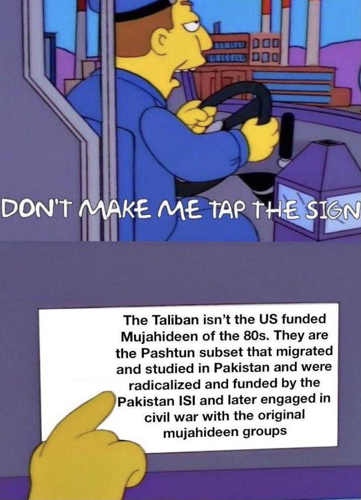 DON'T MAKE ME TAP THE SIGN The Taliban isn't the US funded Mujahideen of the 80s. They are the Pashtun subset that migrated and studied in Pakistan and were radicalized and funded by the Pakistan ISI and later engaged in civil war with the original mujahideen groups