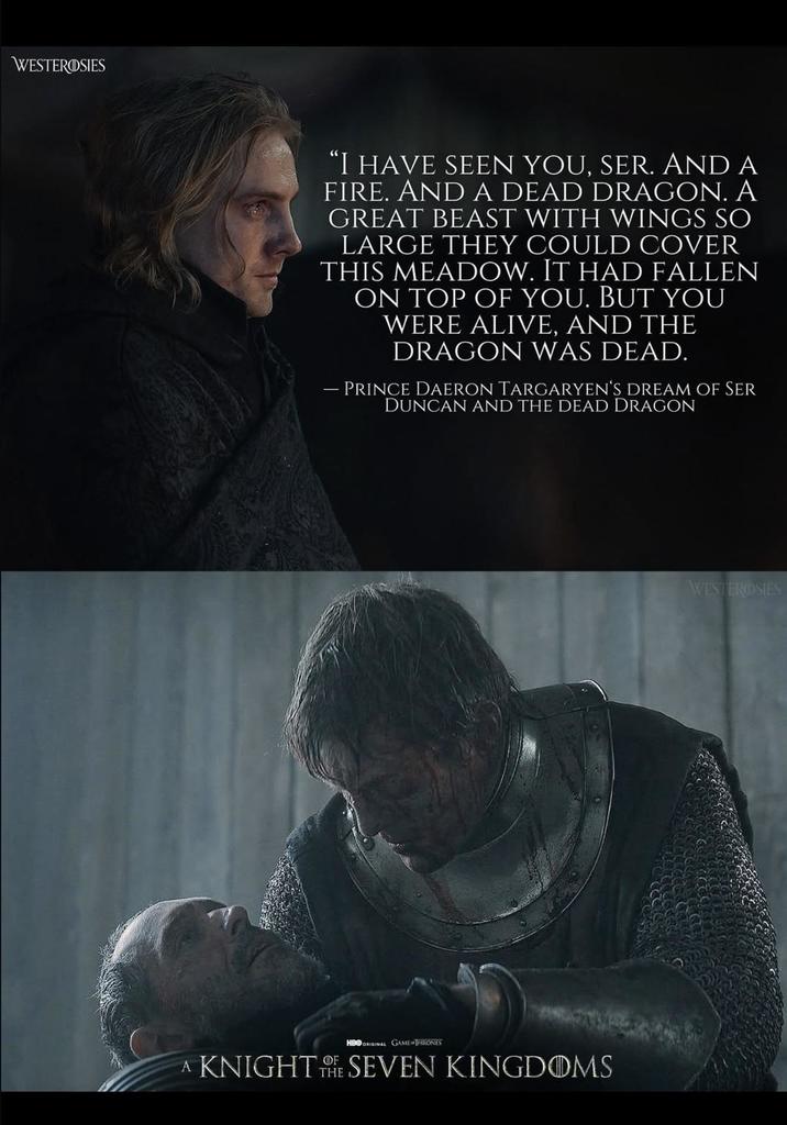 WESTEROSIES "I HAVE SEEN YOU, SER. AND A FIRE. AND A DEAD DRAGON. A GREAT BEAST WITH WINGS SO LARGE THEY COULD COVER THIS MEADOW. IT HAD FALLEN ON TOP OF YOU. BUT YOU WERE ALIVE, AND THE DRAGON WAS DEAD. - PRINCE DAERON TARGARYEN'S DREAM OF SER DUNCAN AND THE DEAD DRAGON HBO ORIGINAL GAME THRONES A KNIGHTSEVEN KINGDOMS WESTEROSIES