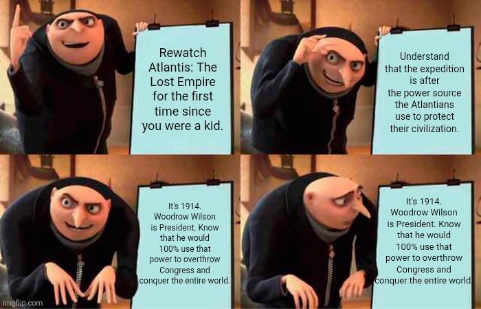 Rewatch Atlantis: The Lost Empire for the first time since you were a kid. Understand that the expedition is after the power source the Atlantians use to protect their civilization. imgflip.com It's 1914. Woodrow Wilson is President. Know that he would 100% use that power to overthrow Congress and conquer the entire world. It's 1914. Woodrow Wilson is President. Know that he would 100% use that power to overthrow Congress and conquer the entire world