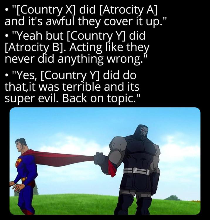 "[Country X] did [Atrocity A] and it's awful they cover it up." "Yeah but [Country Y] did [Atrocity B]. Acting like they never did anything wrong." ⚫ "Yes, [Country Y] did do that, it was terrible and its super evil. Back on topic."