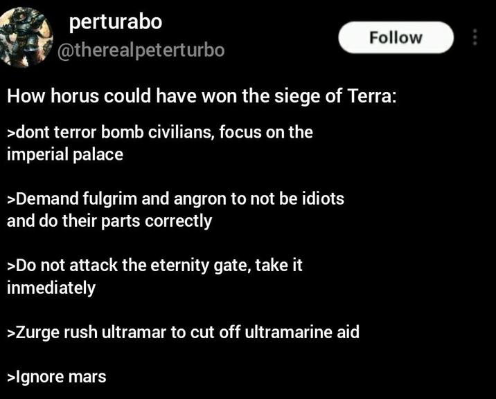 perturabo @therealpeterturbo Follow How horus could have won the siege of Terra: >dont terror bomb civilians, focus on the imperial palace >Demand fulgrim and angron to not be idiots and do their parts correctly >Do not attack the eternity gate, take it inmediately >Zurge rush ultramar to cut off ultramarine aid >Ignore mars