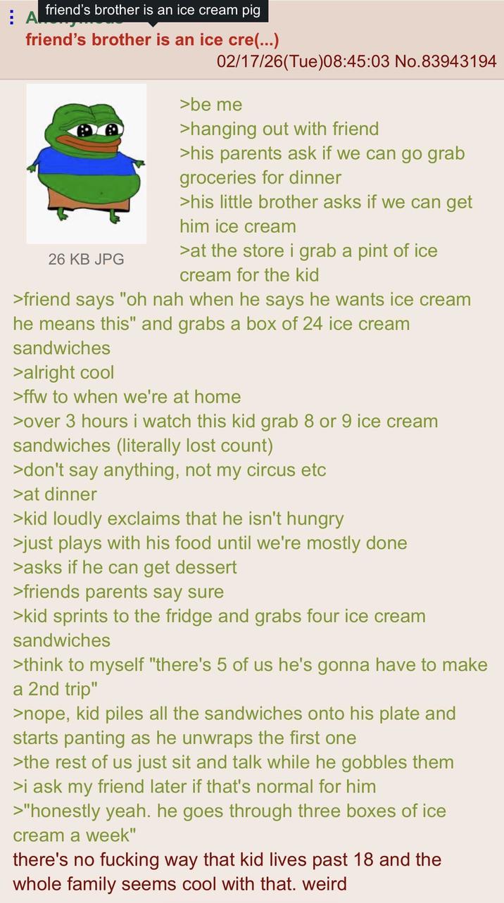 AL friend's brother is an ice cream pig friend's brother is an ice cre(...) 26 KB JPG 02/17/26(Tue)08:45:03 No.83943194 >be me >hanging out with friend >his parents ask if we can go grab groceries for dinner >his little brother asks if we can get him ice cream >at the store i grab a pint of ice cream for the kid >friend says "oh nah when he says he wants ice cream he means this" and grabs a box of 24 ice cream sandwiches >alright cool >ffw to when we're at home >over 3 hours i watch this kid grab 8 or 9 ice cream sandwiches (literally lost count) >don't say anything, not my circus etc >at dinner >kid loudly exclaims that he isn't hungry >just plays with his food until we're mostly done >asks if he can get dessert >friends parents say sure >kid sprints to the fridge and grabs four ice cream sandwiches >think to myself "there's 5 of us he's gonna have to make a 2nd trip" >nope, kid piles all the sandwiches onto his plate and starts panting as he unwraps the first one >the rest of us just sit and talk while he gobbles them >i ask my friend later if that's normal for him >"honestly yeah. he goes through three boxes of ice cream a week" there's no f------ way that kid lives past 18 and the whole family seems cool with that. weird