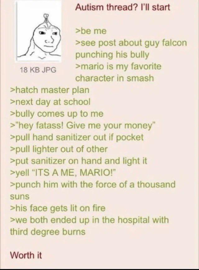 18 KB JPG Autism thread? I'll start >be me >see post about guy falcon punching his bully >mario is my favorite character in smash >hatch master plan >next day at school >bully comes up to me >"hey fatass! Give me your money" >pull hand sanitizer out if pocket >pull lighter out of other >put sanitizer on hand and light it >yell "ITS A ME, MARIO!" >punch him with the force of a thousand suns >his face gets lit on fire >we both ended up in the hospital with third degree burns Worth it